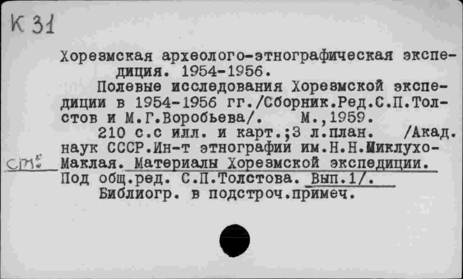 ﻿К Зі
Хорезмская археолого-этнографическая экспедиция. 1954-1956.
Полевые исследования Хорезмской экспедиции в 1954-1956 гг./Сборник.Ред.С.П.Толстов и М.Г.Воробьева/. М.,1959.
210 с.с илл. и карт.;3 л.план. /Акад, наук СССР.Ин-т этнографий им.Н.Н.Ииклухо-СГИ* Маклая._Материалы Хорезмской экспедиции.
Под общ.ред. С.Й.Толстова. Вып.1/.
Библиогр. в подетроч.примеч.